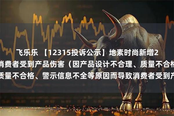 飞乐乐 【12315投诉公示】地素时尚新增2件投诉公示,涉及导致消费者受到产品伤害(因产品设计不合理、质量不合格、警示信息不全等原因而导致消费者受到产品伤害)问题等