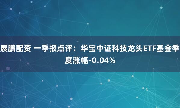 展鵬配资 一季报点评:华宝中证科技龙头ETF基金季度涨幅-0.04%