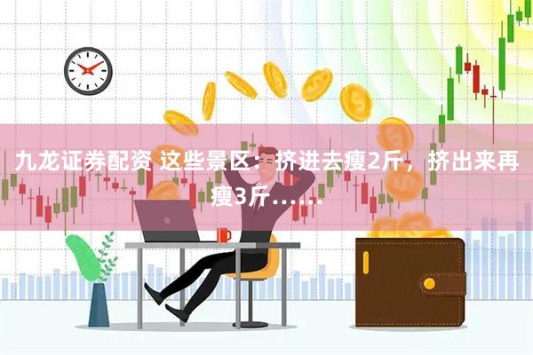 九龙证券配资 这些景区:挤进去瘦2斤,挤出来再瘦3斤……