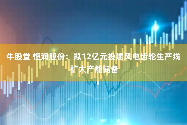 牛股堂 恒润股份:拟12亿元投建风电齿轮生产线 扩大产能储备