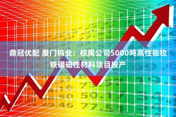 鼎冠优配 厦门钨业:权属公司5000吨高性能钕铁硼磁性材料项目投产