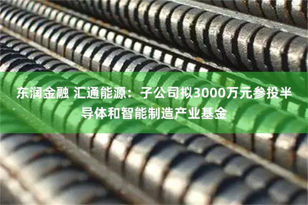 东润金融 汇通能源:子公司拟3000万元参投半导体和智能制造产业基金