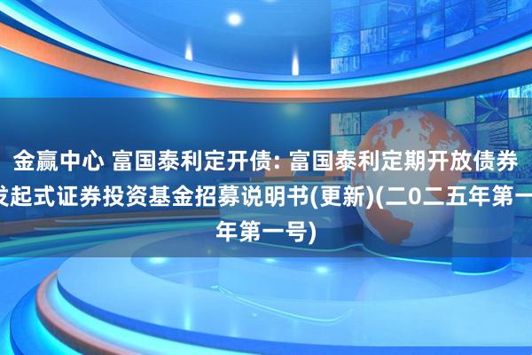 金赢中心 富国泰利定开债: 富国泰利定期开放债券型发起式证券投资基金招募说明书(更新)(二0二五年第一号)