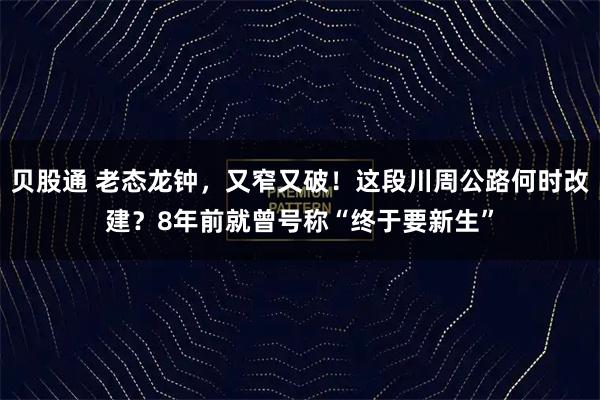 贝股通 老态龙钟，又窄又破！这段川周公路何时改建？8年前就曾号称“终于要新生”