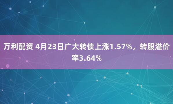 万利配资 4月23日广大转债上涨1.57%，转股溢价率3.64%