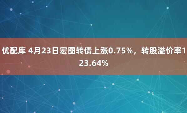 优配库 4月23日宏图转债上涨0.75%，转股溢价率123.64%