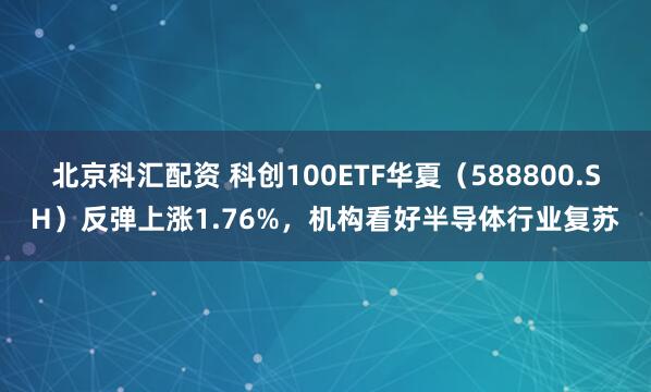 北京科汇配资 科创100ETF华夏（588800.SH）反弹上涨1.76%，机构看好半导体行业复苏
