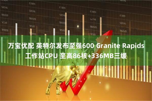 万宝优配 英特尔发布至强600 Granite Rapids工作站CPU 至高86核+336MB三缓