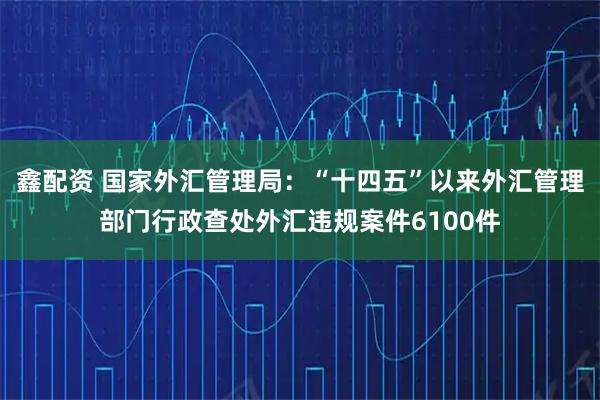 鑫配资 国家外汇管理局：“十四五”以来外汇管理部门行政查处外汇违规案件6100件